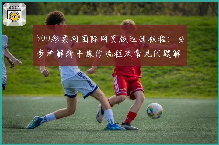 500彩票网国际网页版注册教程：分步讲解新手操作流程及常见问题解析