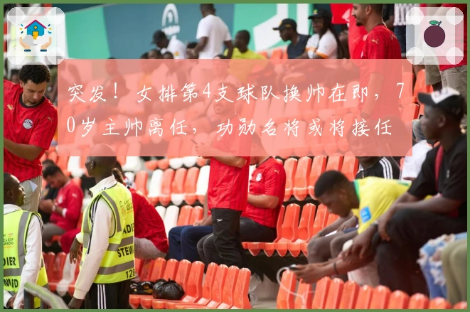 突发！女排第4支球队换帅在即，70岁主帅离任，功勋名将或将接任