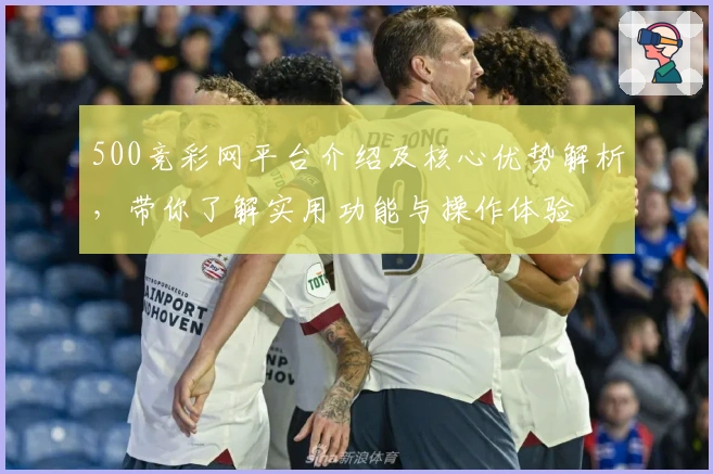 500竞彩网平台介绍及核心优势解析，带你了解实用功能与操作体验