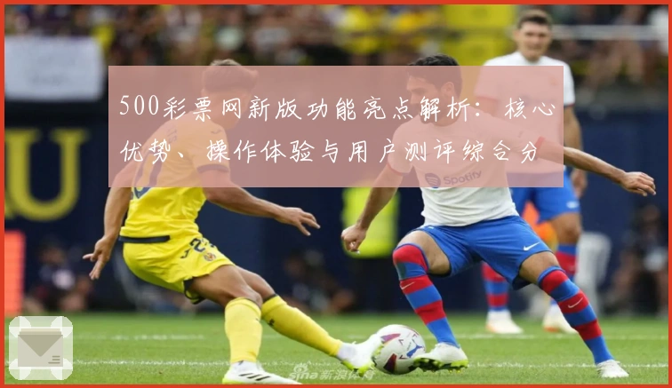 500彩票网新版功能亮点解析：核心优势、操作体验与用户测评综合分析