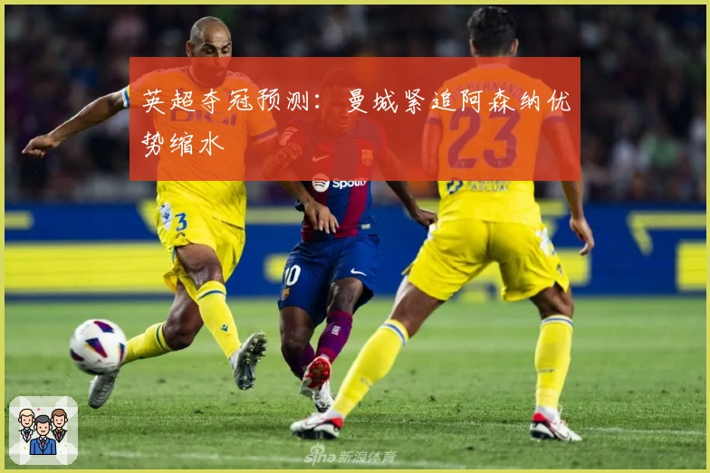 英超夺冠预测：曼城紧追阿森纳优势缩水