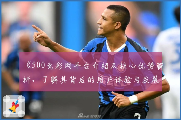 《500竞彩网平台介绍及核心优势解析，了解其背后的用户体验与发展动态》
