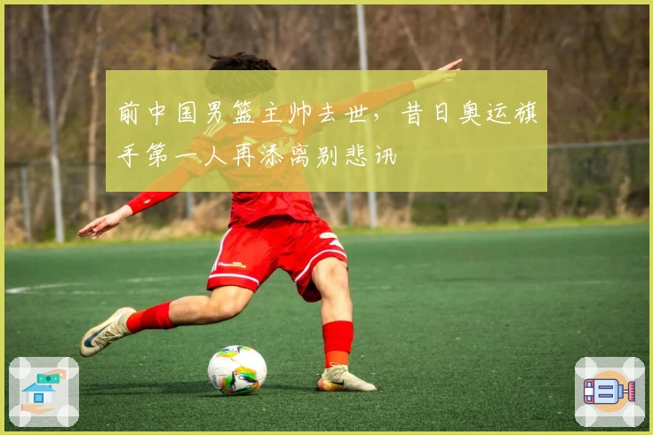 前中国男篮主帅去世，昔日奥运旗手第一人再添离别悲讯