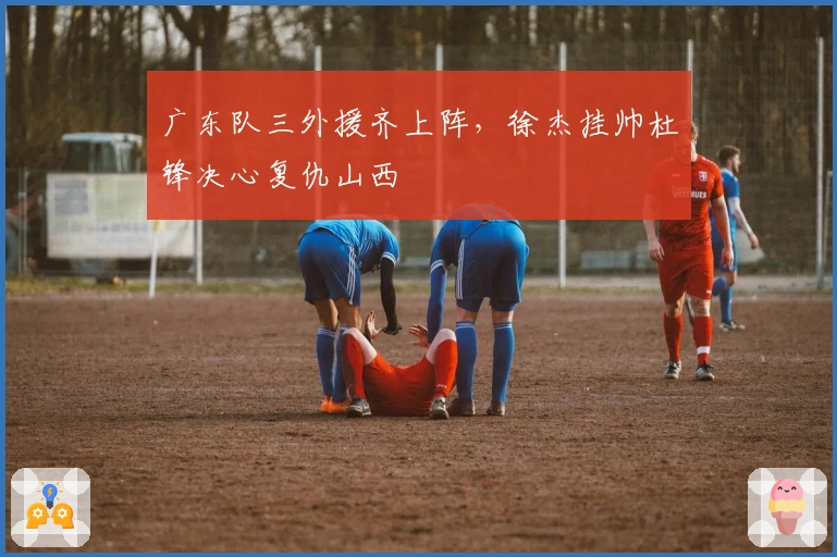 广东队三外援齐上阵，徐杰挂帅杜锋决心复仇山西