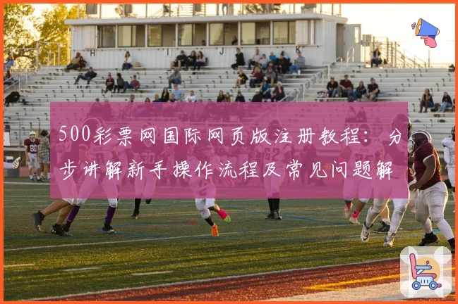 500彩票网国际网页版注册教程：分步讲解新手操作流程及常见问题解析