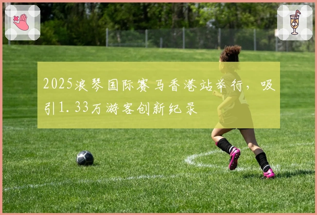 2025浪琴国际赛马香港站举行，吸引1.33万游客创新纪录