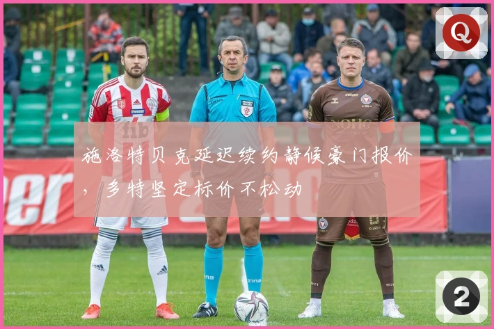 施洛特贝克延迟续约静候豪门报价，多特坚定标价不松动