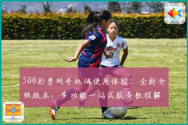 500彩票网手机端使用体验:全新升级版本,多功能一站式服务教程解析