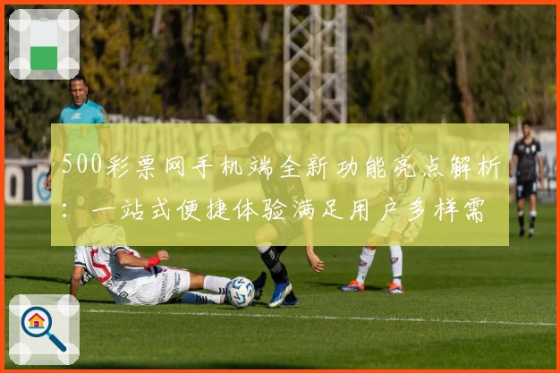 500彩票网手机端全新功能亮点解析:一站式便捷体验满足用户多样需求