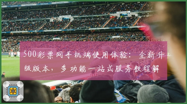 500彩票网手机端使用体验：全新升级版本，多功能一站式服务教程解析