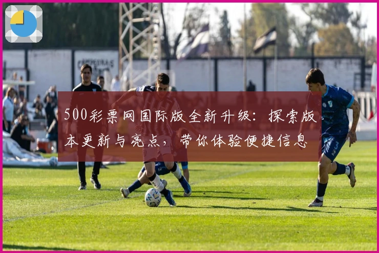 500彩票网国际版全新升级:探索版本更新与亮点,带你体验便捷信息查询新境界
