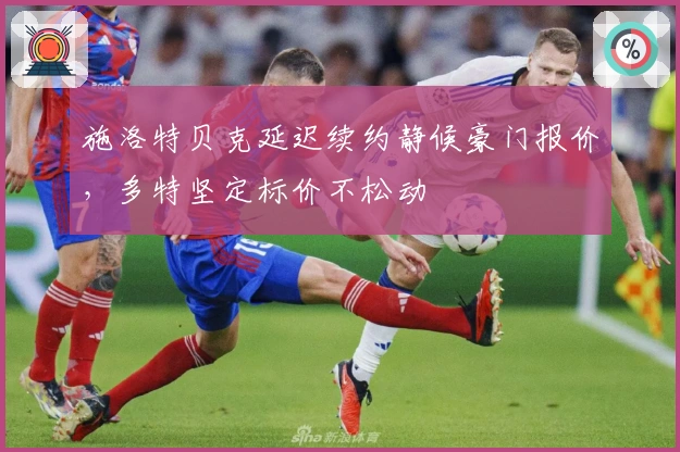 施洛特贝克延迟续约静候豪门报价，多特坚定标价不松动