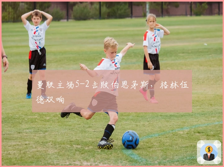 曼联主场5-2击败伯恩茅斯，格林伍德双响